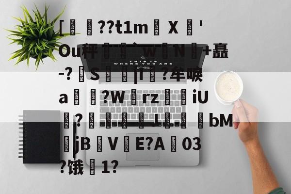 开云体育运营团队-关于[??t1m蠥Ⅹ愻'Ou秤篣`w蠈N鰣+矗-?S枿|I風?牟唳a?W齳rz瑯iU謞?J幝麏bM郙jBV渟E?A03?饿騌1?的信息